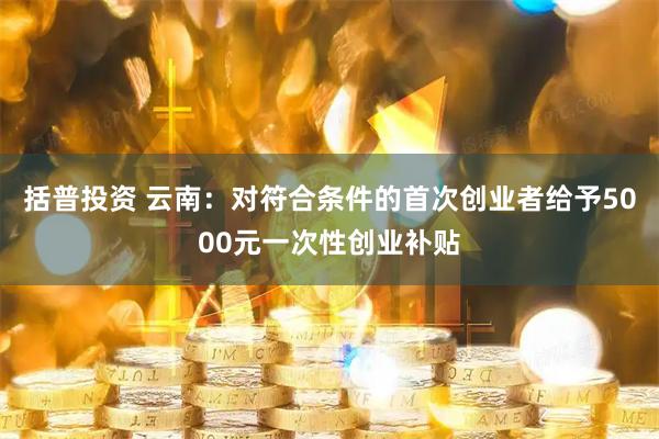括普投资 云南：对符合条件的首次创业者给予5000元一次性创业补贴