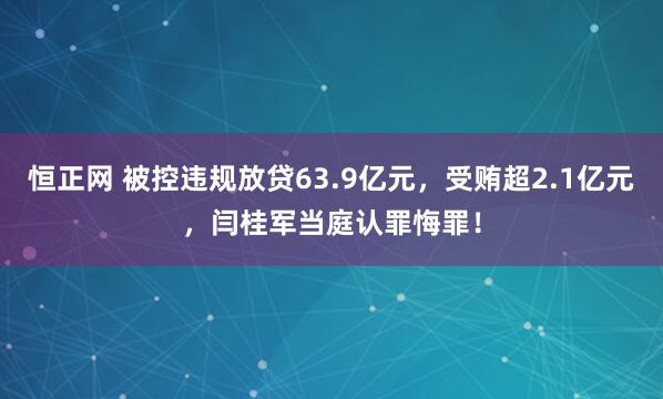 恒正网 被控违规放贷63.9亿元，受贿超2.1亿元，闫桂军当庭认罪悔罪！