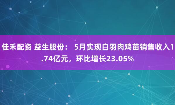 佳禾配资 益生股份： 5月实现白羽肉鸡苗销售收入1.74亿元，环比增长23.05%