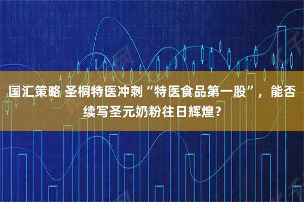国汇策略 圣桐特医冲刺“特医食品第一股”，能否续写圣元奶粉往日辉煌？