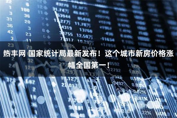 热丰网 国家统计局最新发布！这个城市新房价格涨幅全国第一！