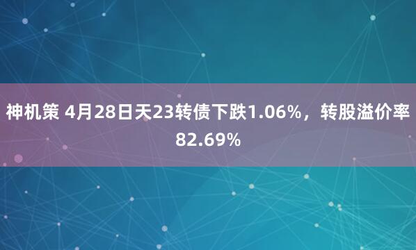 神机策 4月28日天23转债下跌1.06%，转股溢价率82.69%