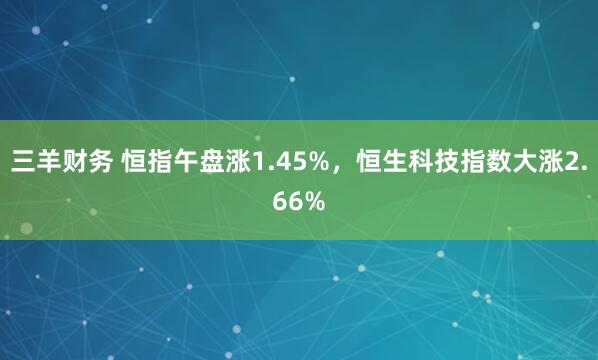 三羊财务 恒指午盘涨1.45%，恒生科技指数大涨2.66%