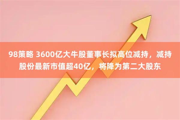98策略 3600亿大牛股董事长拟高位减持，减持股份最新市值超40亿，将降为第二大股东