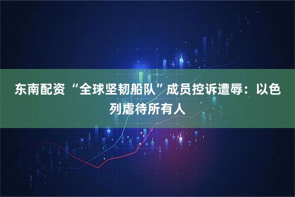 东南配资 “全球坚韧船队”成员控诉遭辱：以色列虐待所有人