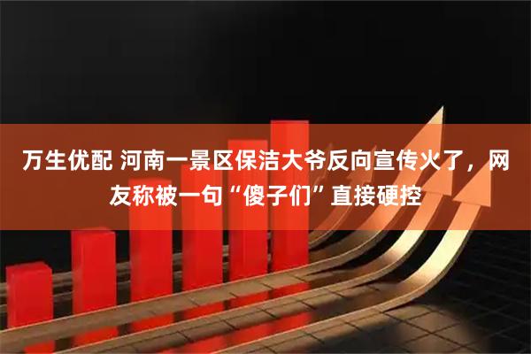 万生优配 河南一景区保洁大爷反向宣传火了，网友称被一句“傻子们”直接硬控
