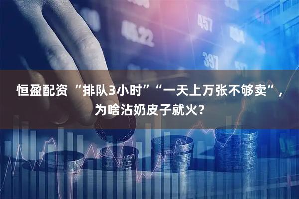 恒盈配资 “排队3小时”“一天上万张不够卖”，为啥沾奶皮子就火？