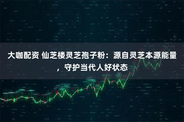 大咖配资 仙芝楼灵芝孢子粉：源自灵芝本源能量，守护当代人好状态
