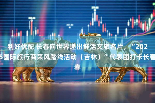 利好优配 长春向世界递出鲜活文旅名片，“2025国际旅行商采风踏线活动（吉林）”代表团打卡长春