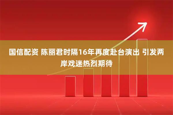 国信配资 陈丽君时隔16年再度赴台演出 引发两岸戏迷热烈期待