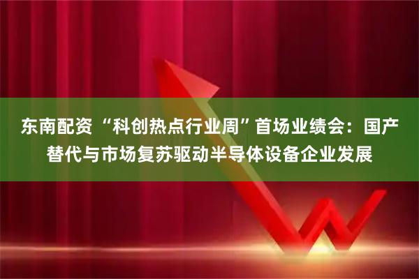 东南配资 “科创热点行业周”首场业绩会：国产替代与市场复苏驱动半导体设备企业发展