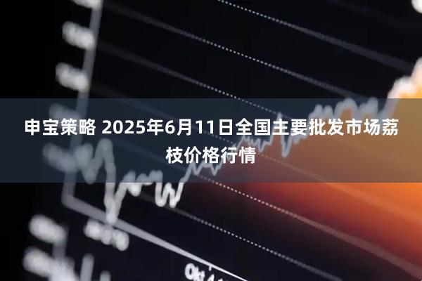 申宝策略 2025年6月11日全国主要批发市场荔枝价格行情