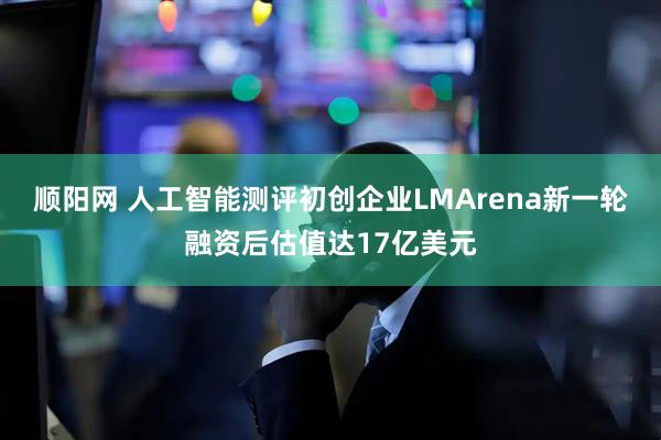 顺阳网 人工智能测评初创企业LMArena新一轮融资后估值达17亿美元