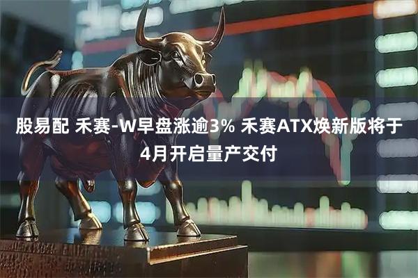 股易配 禾赛-W早盘涨逾3% 禾赛ATX焕新版将于4月开启量产交付