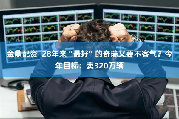 金鼎配资  28年来“最好”的奇瑞又要不客气？今年目标：卖320万辆