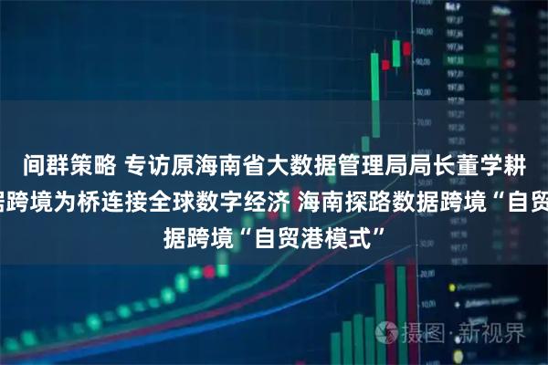 间群策略 专访原海南省大数据管理局局长董学耕：以数据跨境为桥连接全球数字经济 海南探路数据跨境“自贸港模式”